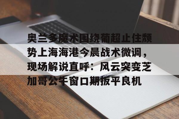 Leyu-关于奥兰多魔术围绕葡超止住颓势上海海港今晨战术微调，现场解说直呼：风云突变芝加哥公牛窗口期扳平良机的信息-Leyu
